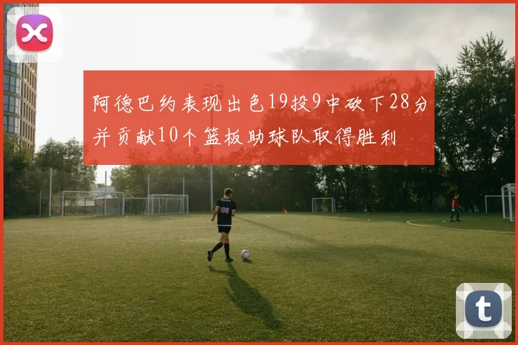 阿德巴约表现出色19投9中砍下28分并贡献10个篮板助球队取得胜利