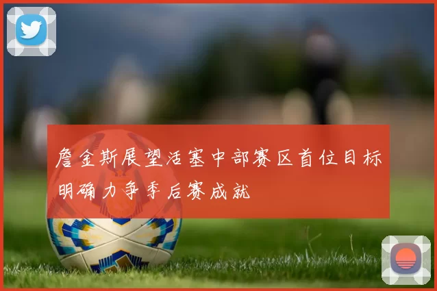 詹金斯展望活塞中部赛区首位目标明确力争季后赛成就