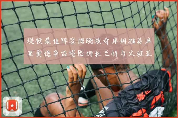 现役最佳阵容揭晓埃奇库姆推荐库里爱德华兹塔图姆杜兰特与文班亚马