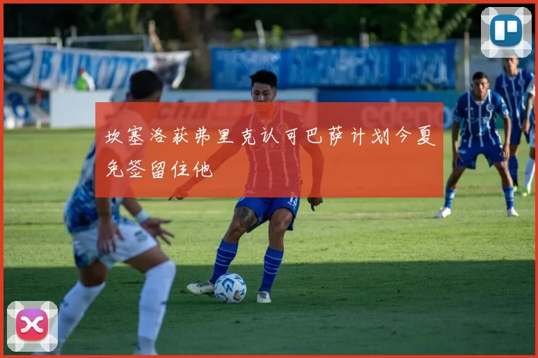 坎塞洛获弗里克认可巴萨计划今夏免签留住他