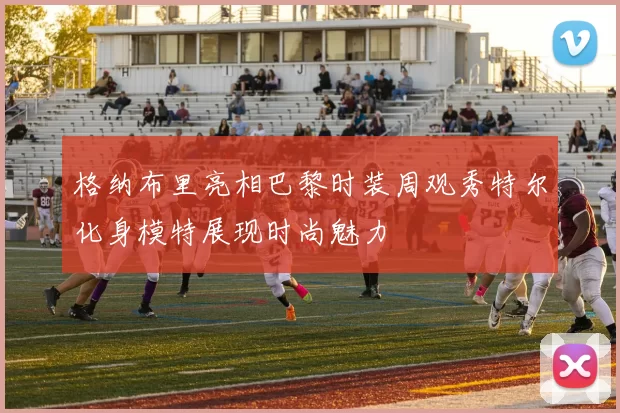 格纳布里亮相巴黎时装周观秀特尔化身模特展现时尚魅力