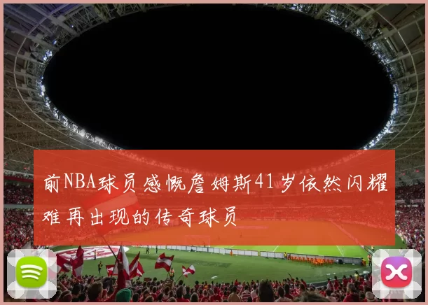 前NBA球员感慨詹姆斯41岁依然闪耀难再出现的传奇球员
