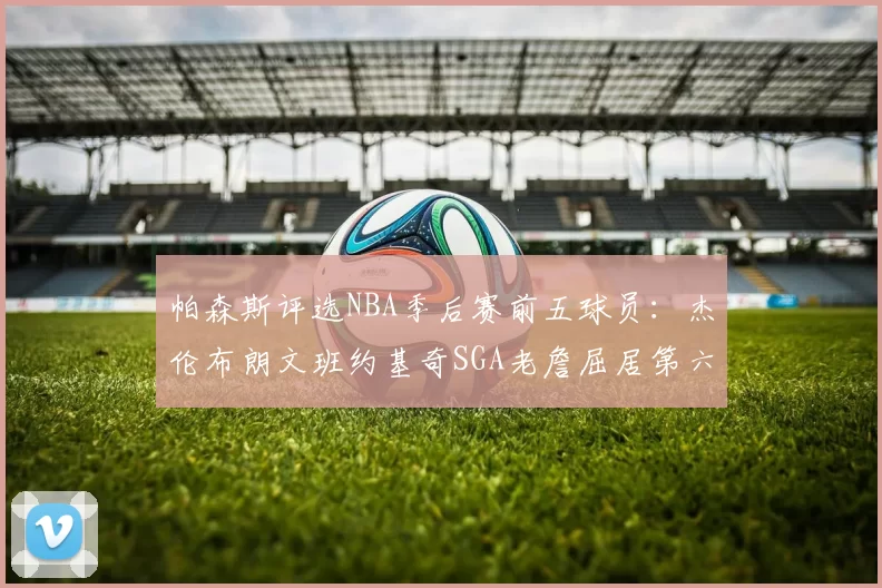 帕森斯评选NBA季后赛前五球员：杰伦布朗文班约基奇SGA老詹屈居第六