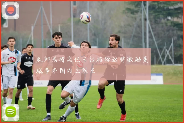 瓜帅或将离任卡拉格称这将激励曼城争夺国内三冠王