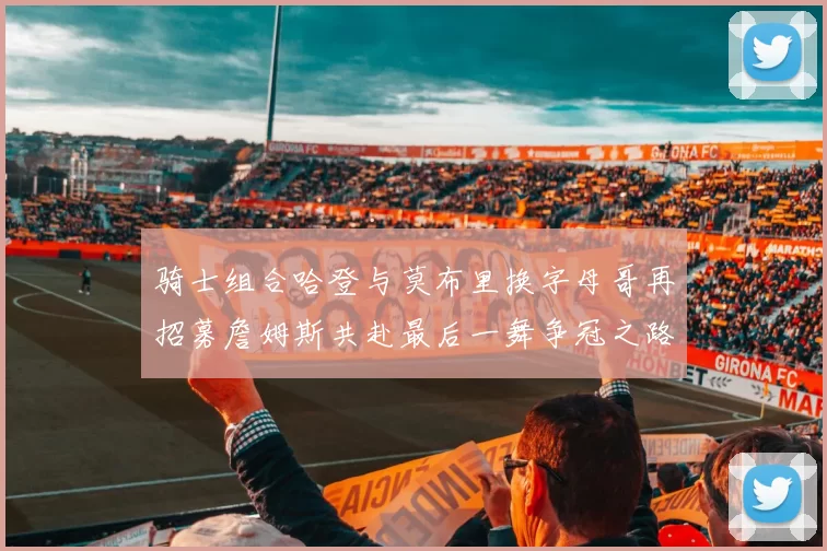 骑士组合哈登与莫布里换字母哥再招募詹姆斯共赴最后一舞争冠之路