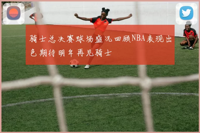 骑士总决赛球场盛况回顾NBA表现出色期待明年再见骑士