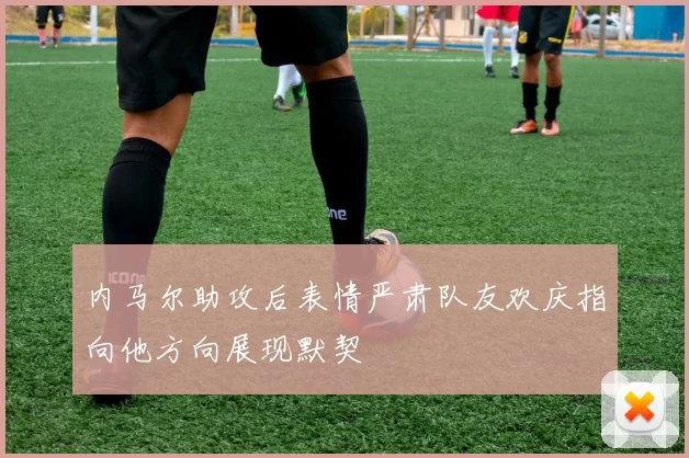 内马尔助攻后表情严肃队友欢庆指向他方向展现默契