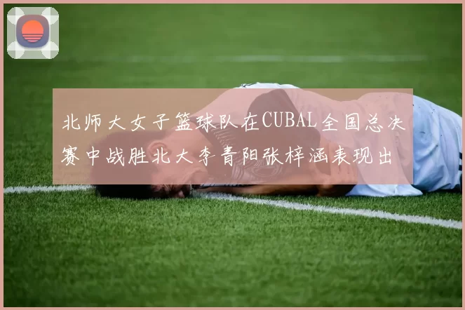 北师大女子篮球队在CUBAL全国总决赛中战胜北大李青阳张梓涵表现出色助力胜利