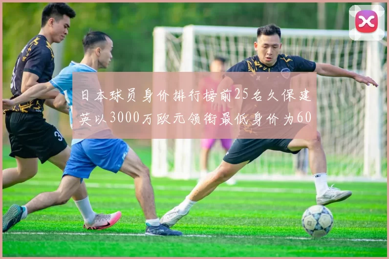 日本球员身价排行榜前25名久保建英以3000万欧元领衔最低身价为600万欧元