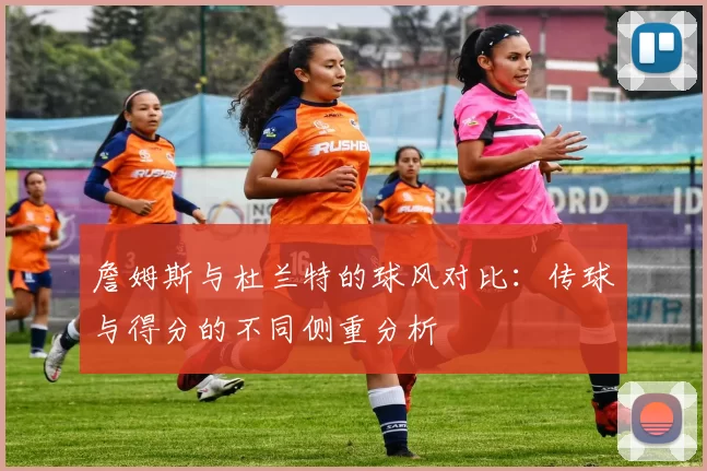 詹姆斯与杜兰特的球风对比：传球与得分的不同侧重分析