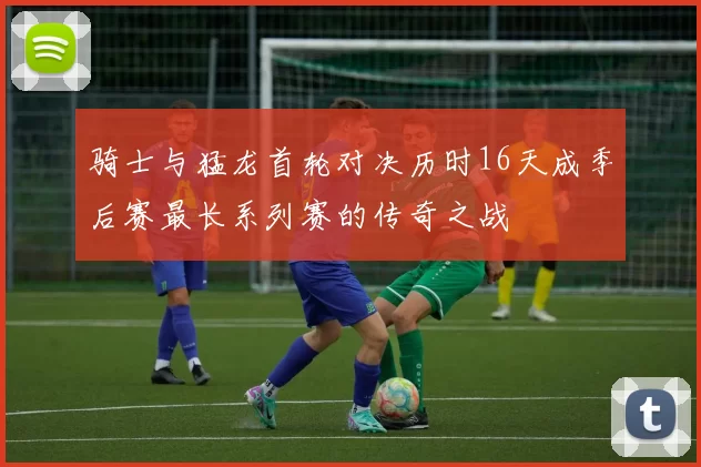 骑士与猛龙首轮对决历时16天成季后赛最长系列赛的传奇之战