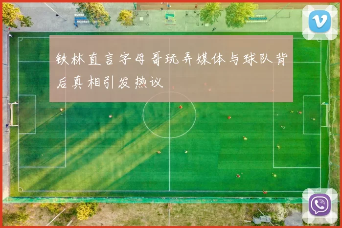 铁林直言字母哥玩弄媒体与球队背后真相引发热议