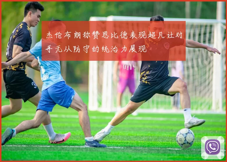 杰伦布朗称赞恩比德表现超凡让对手无从防守的统治力展现