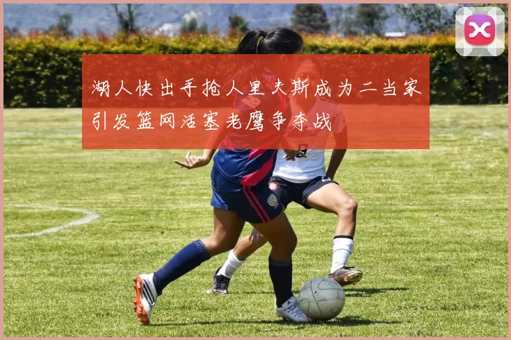 湖人快出手抢人里夫斯成为二当家引发篮网活塞老鹰争夺战
