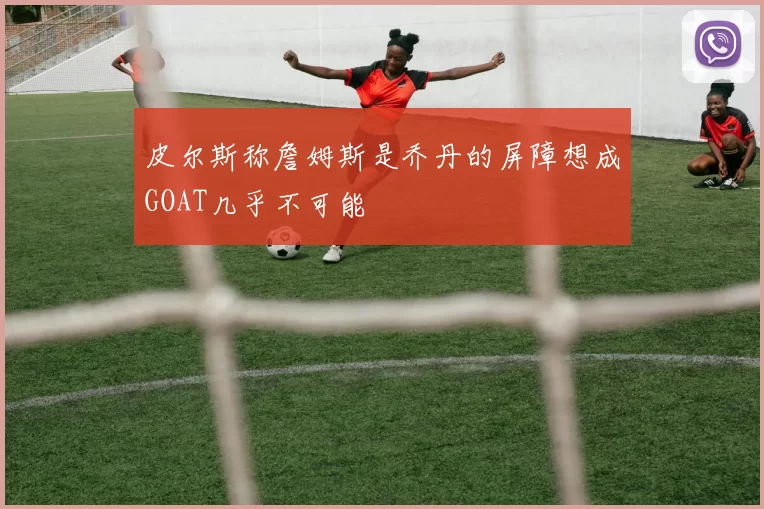 皮尔斯称詹姆斯是乔丹的屏障想成GOAT几乎不可能