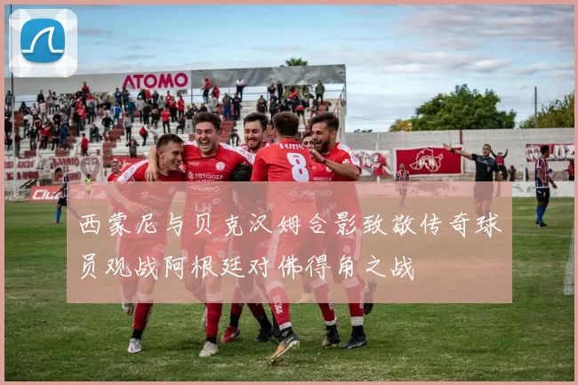 西蒙尼与贝克汉姆合影致敬传奇球员观战阿根廷对佛得角之战