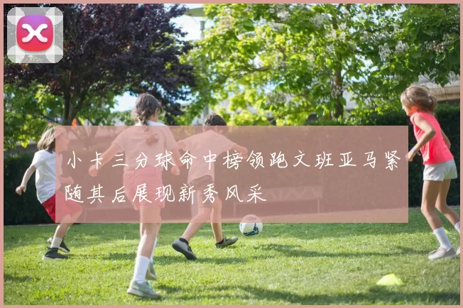 小卡三分球命中榜领跑文班亚马紧随其后展现新秀风采
