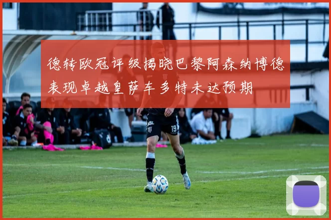 德转欧冠评级揭晓巴黎阿森纳博德表现卓越皇萨车多特未达预期