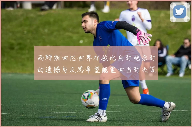 西野朗回忆世界杯被比利时绝杀时的遗憾与反思希望能重回当时决策时刻