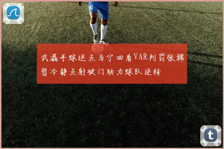 武磊手球送点马宁回看VAR判罚张稀哲冷静点射破门助力球队逆转