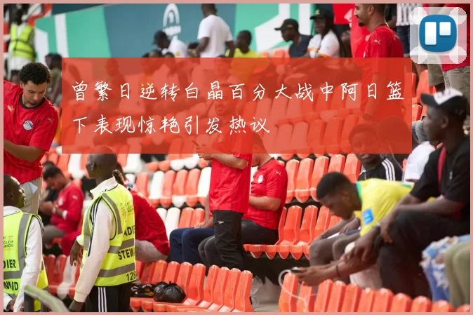 曾繁日逆转白晶百分大战中阿日篮下表现惊艳引发热议