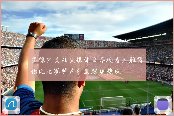 罗德里戈社交媒体分享观看利雅得德比比赛照片引发球迷热议