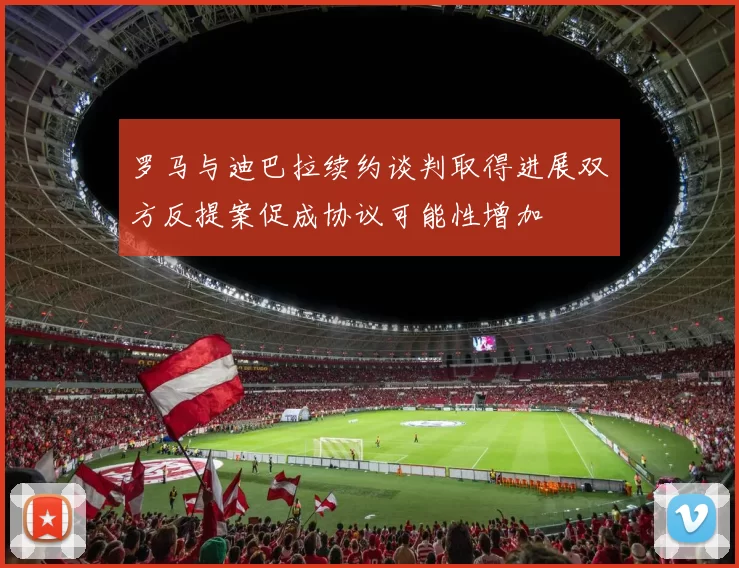 罗马与迪巴拉续约谈判取得进展双方反提案促成协议可能性增加