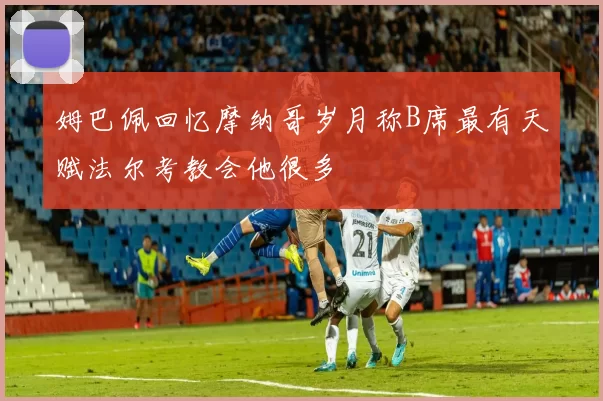 姆巴佩回忆摩纳哥岁月称B席最有天赋法尔考教会他很多