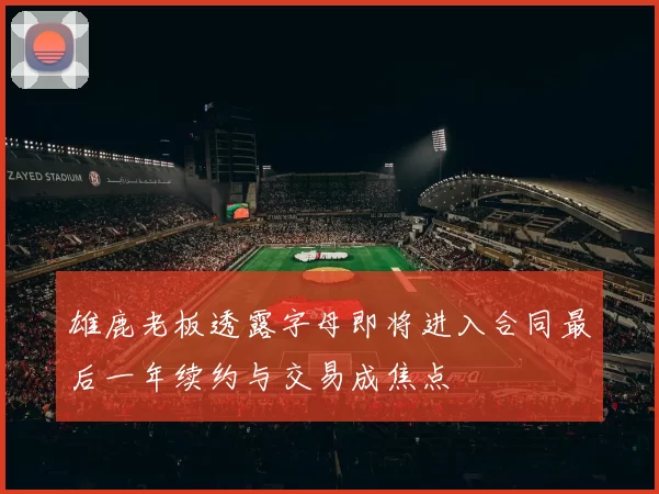 雄鹿老板透露字母即将进入合同最后一年续约与交易成焦点
