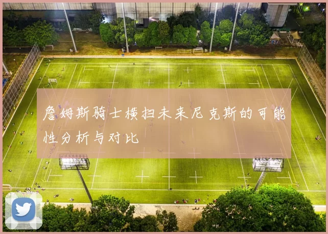 詹姆斯骑士横扫未来尼克斯的可能性分析与对比