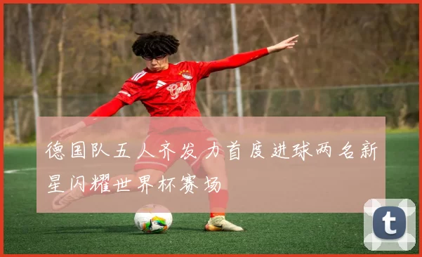 德国队五人齐发力首度进球两名新星闪耀世界杯赛场